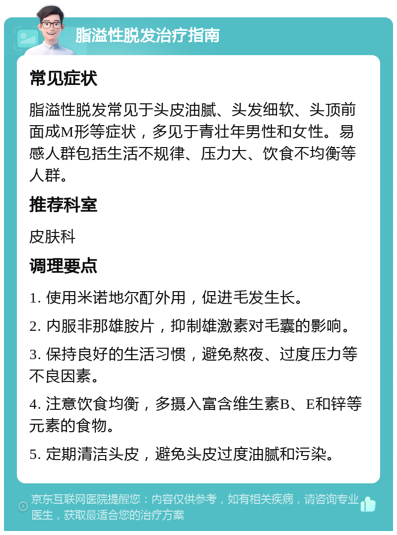 脂溢性脱发治疗指南 常见症状 脂溢性脱发常见于头皮油腻、头发细软、头顶前面成M形等症状，多见于青壮年男性和女性。易感人群包括生活不规律、压力大、饮食不均衡等人群。 推荐科室 皮肤科 调理要点 1. 使用米诺地尔酊外用，促进毛发生长。 2. 内服非那雄胺片，抑制雄激素对毛囊的影响。 3. 保持良好的生活习惯，避免熬夜、过度压力等不良因素。 4. 注意饮食均衡，多摄入富含维生素B、E和锌等元素的食物。 5. 定期清洁头皮，避免头皮过度油腻和污染。