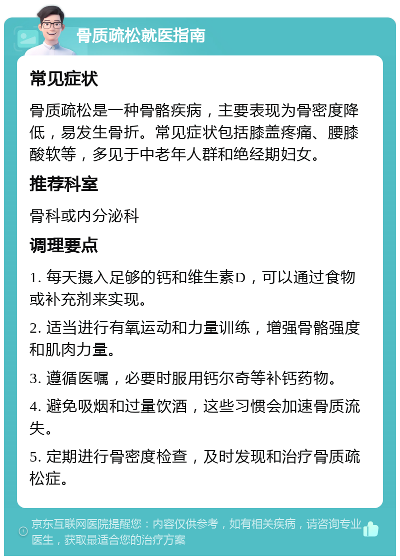 骨质疏松就医指南 常见症状 骨质疏松是一种骨骼疾病，主要表现为骨密度降低，易发生骨折。常见症状包括膝盖疼痛、腰膝酸软等，多见于中老年人群和绝经期妇女。 推荐科室 骨科或内分泌科 调理要点 1. 每天摄入足够的钙和维生素D，可以通过食物或补充剂来实现。 2. 适当进行有氧运动和力量训练，增强骨骼强度和肌肉力量。 3. 遵循医嘱，必要时服用钙尔奇等补钙药物。 4. 避免吸烟和过量饮酒，这些习惯会加速骨质流失。 5. 定期进行骨密度检查，及时发现和治疗骨质疏松症。