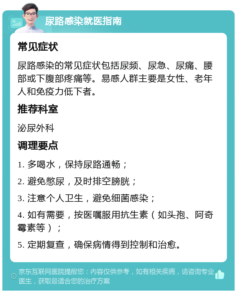 尿路感染就医指南 常见症状 尿路感染的常见症状包括尿频、尿急、尿痛、腰部或下腹部疼痛等。易感人群主要是女性、老年人和免疫力低下者。 推荐科室 泌尿外科 调理要点 1. 多喝水，保持尿路通畅； 2. 避免憋尿，及时排空膀胱； 3. 注意个人卫生，避免细菌感染； 4. 如有需要，按医嘱服用抗生素（如头孢、阿奇霉素等）； 5. 定期复查，确保病情得到控制和治愈。