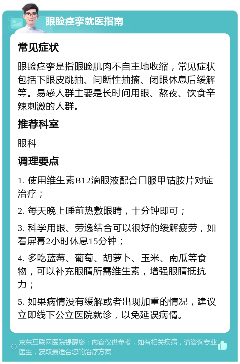 眼睑痉挛就医指南 常见症状 眼睑痉挛是指眼睑肌肉不自主地收缩，常见症状包括下眼皮跳抽、间断性抽搐、闭眼休息后缓解等。易感人群主要是长时间用眼、熬夜、饮食辛辣刺激的人群。 推荐科室 眼科 调理要点 1. 使用维生素B12滴眼液配合口服甲钴胺片对症治疗； 2. 每天晚上睡前热敷眼睛，十分钟即可； 3. 科学用眼、劳逸结合可以很好的缓解疲劳，如看屏幕2小时休息15分钟； 4. 多吃蓝莓、葡萄、胡萝卜、玉米、南瓜等食物，可以补充眼睛所需维生素，增强眼睛抵抗力； 5. 如果病情没有缓解或者出现加重的情况，建议立即线下公立医院就诊，以免延误病情。