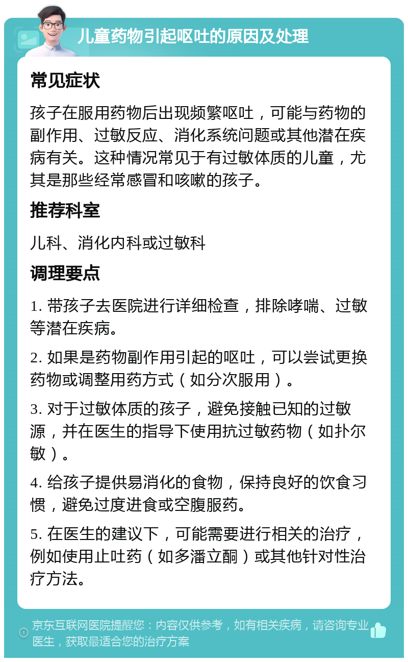 儿童药物引起呕吐的原因及处理 常见症状 孩子在服用药物后出现频繁呕吐，可能与药物的副作用、过敏反应、消化系统问题或其他潜在疾病有关。这种情况常见于有过敏体质的儿童，尤其是那些经常感冒和咳嗽的孩子。 推荐科室 儿科、消化内科或过敏科 调理要点 1. 带孩子去医院进行详细检查，排除哮喘、过敏等潜在疾病。 2. 如果是药物副作用引起的呕吐，可以尝试更换药物或调整用药方式（如分次服用）。 3. 对于过敏体质的孩子，避免接触已知的过敏源，并在医生的指导下使用抗过敏药物（如扑尔敏）。 4. 给孩子提供易消化的食物，保持良好的饮食习惯，避免过度进食或空腹服药。 5. 在医生的建议下，可能需要进行相关的治疗，例如使用止吐药（如多潘立酮）或其他针对性治疗方法。