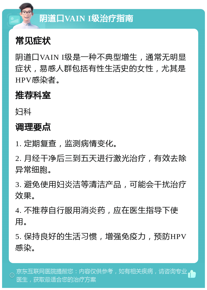 阴道口VAIN I级治疗指南 常见症状 阴道口VAIN I级是一种不典型增生，通常无明显症状，易感人群包括有性生活史的女性，尤其是HPV感染者。 推荐科室 妇科 调理要点 1. 定期复查，监测病情变化。 2. 月经干净后三到五天进行激光治疗，有效去除异常细胞。 3. 避免使用妇炎洁等清洁产品，可能会干扰治疗效果。 4. 不推荐自行服用消炎药，应在医生指导下使用。 5. 保持良好的生活习惯，增强免疫力，预防HPV感染。