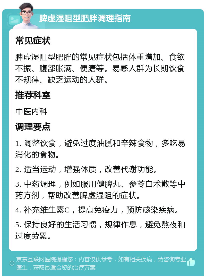 脾虚湿阻型肥胖调理指南 常见症状 脾虚湿阻型肥胖的常见症状包括体重增加、食欲不振、腹部胀满、便溏等。易感人群为长期饮食不规律、缺乏运动的人群。 推荐科室 中医内科 调理要点 1. 调整饮食，避免过度油腻和辛辣食物，多吃易消化的食物。 2. 适当运动，增强体质，改善代谢功能。 3. 中药调理，例如服用健脾丸、参苓白术散等中药方剂，帮助改善脾虚湿阻的症状。 4. 补充维生素C，提高免疫力，预防感染疾病。 5. 保持良好的生活习惯，规律作息，避免熬夜和过度劳累。