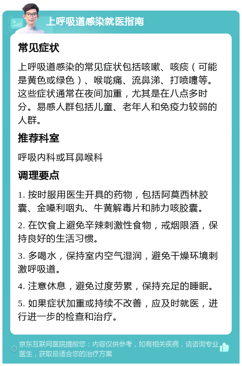 上呼吸道感染就医指南 常见症状 上呼吸道感染的常见症状包括咳嗽、咳痰（可能是黄色或绿色）、喉咙痛、流鼻涕、打喷嚏等。这些症状通常在夜间加重，尤其是在八点多时分。易感人群包括儿童、老年人和免疫力较弱的人群。 推荐科室 呼吸内科或耳鼻喉科 调理要点 1. 按时服用医生开具的药物，包括阿莫西林胶囊、金嗓利咽丸、牛黄解毒片和肺力咳胶囊。 2. 在饮食上避免辛辣刺激性食物，戒烟限酒，保持良好的生活习惯。 3. 多喝水，保持室内空气湿润，避免干燥环境刺激呼吸道。 4. 注意休息，避免过度劳累，保持充足的睡眠。 5. 如果症状加重或持续不改善，应及时就医，进行进一步的检查和治疗。