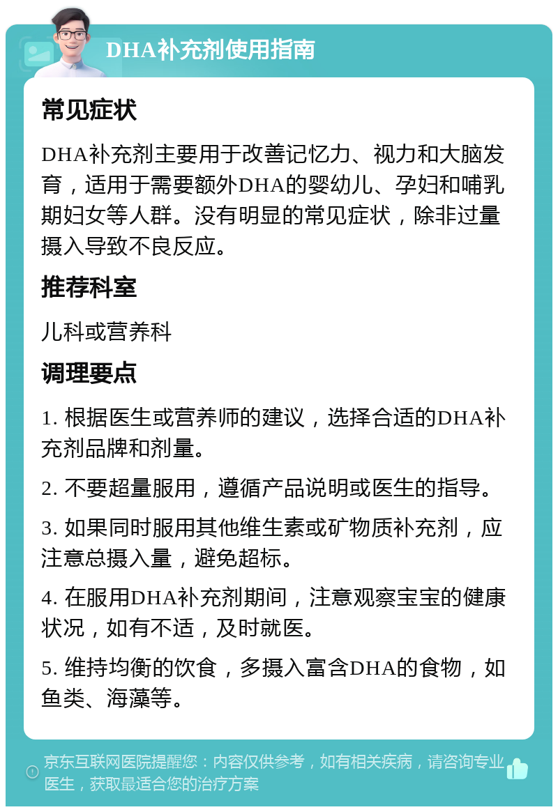 DHA补充剂使用指南 常见症状 DHA补充剂主要用于改善记忆力、视力和大脑发育，适用于需要额外DHA的婴幼儿、孕妇和哺乳期妇女等人群。没有明显的常见症状，除非过量摄入导致不良反应。 推荐科室 儿科或营养科 调理要点 1. 根据医生或营养师的建议，选择合适的DHA补充剂品牌和剂量。 2. 不要超量服用，遵循产品说明或医生的指导。 3. 如果同时服用其他维生素或矿物质补充剂，应注意总摄入量，避免超标。 4. 在服用DHA补充剂期间，注意观察宝宝的健康状况，如有不适，及时就医。 5. 维持均衡的饮食，多摄入富含DHA的食物，如鱼类、海藻等。