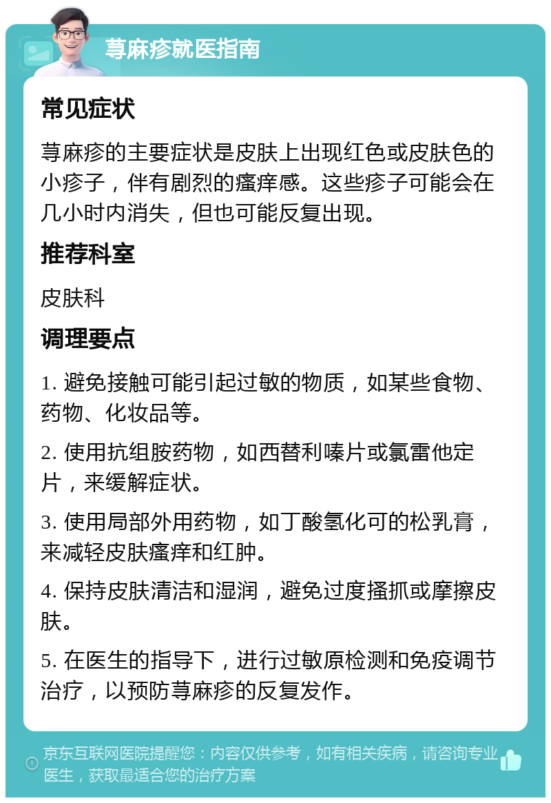 荨麻疹就医指南 常见症状 荨麻疹的主要症状是皮肤上出现红色或皮肤色的小疹子，伴有剧烈的瘙痒感。这些疹子可能会在几小时内消失，但也可能反复出现。 推荐科室 皮肤科 调理要点 1. 避免接触可能引起过敏的物质，如某些食物、药物、化妆品等。 2. 使用抗组胺药物，如西替利嗪片或氯雷他定片，来缓解症状。 3. 使用局部外用药物，如丁酸氢化可的松乳膏，来减轻皮肤瘙痒和红肿。 4. 保持皮肤清洁和湿润，避免过度搔抓或摩擦皮肤。 5. 在医生的指导下，进行过敏原检测和免疫调节治疗，以预防荨麻疹的反复发作。