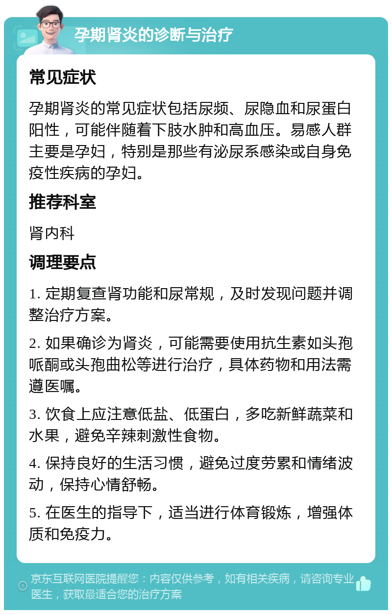 孕期肾炎的诊断与治疗 常见症状 孕期肾炎的常见症状包括尿频、尿隐血和尿蛋白阳性，可能伴随着下肢水肿和高血压。易感人群主要是孕妇，特别是那些有泌尿系感染或自身免疫性疾病的孕妇。 推荐科室 肾内科 调理要点 1. 定期复查肾功能和尿常规，及时发现问题并调整治疗方案。 2. 如果确诊为肾炎，可能需要使用抗生素如头孢哌酮或头孢曲松等进行治疗，具体药物和用法需遵医嘱。 3. 饮食上应注意低盐、低蛋白，多吃新鲜蔬菜和水果，避免辛辣刺激性食物。 4. 保持良好的生活习惯，避免过度劳累和情绪波动，保持心情舒畅。 5. 在医生的指导下，适当进行体育锻炼，增强体质和免疫力。