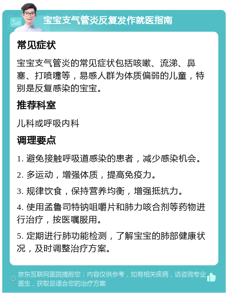 宝宝支气管炎反复发作就医指南 常见症状 宝宝支气管炎的常见症状包括咳嗽、流涕、鼻塞、打喷嚏等，易感人群为体质偏弱的儿童，特别是反复感染的宝宝。 推荐科室 儿科或呼吸内科 调理要点 1. 避免接触呼吸道感染的患者，减少感染机会。 2. 多运动，增强体质，提高免疫力。 3. 规律饮食，保持营养均衡，增强抵抗力。 4. 使用孟鲁司特钠咀嚼片和肺力咳合剂等药物进行治疗，按医嘱服用。 5. 定期进行肺功能检测，了解宝宝的肺部健康状况，及时调整治疗方案。