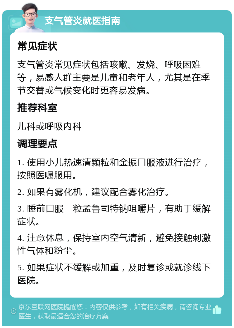 支气管炎就医指南 常见症状 支气管炎常见症状包括咳嗽、发烧、呼吸困难等，易感人群主要是儿童和老年人，尤其是在季节交替或气候变化时更容易发病。 推荐科室 儿科或呼吸内科 调理要点 1. 使用小儿热速清颗粒和金振口服液进行治疗，按照医嘱服用。 2. 如果有雾化机，建议配合雾化治疗。 3. 睡前口服一粒孟鲁司特钠咀嚼片，有助于缓解症状。 4. 注意休息，保持室内空气清新，避免接触刺激性气体和粉尘。 5. 如果症状不缓解或加重，及时复诊或就诊线下医院。