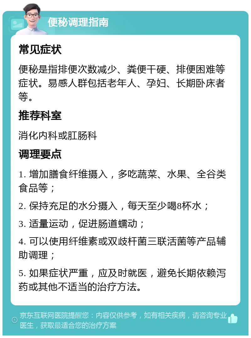 便秘调理指南 常见症状 便秘是指排便次数减少、粪便干硬、排便困难等症状。易感人群包括老年人、孕妇、长期卧床者等。 推荐科室 消化内科或肛肠科 调理要点 1. 增加膳食纤维摄入，多吃蔬菜、水果、全谷类食品等； 2. 保持充足的水分摄入，每天至少喝8杯水； 3. 适量运动，促进肠道蠕动； 4. 可以使用纤维素或双歧杆菌三联活菌等产品辅助调理； 5. 如果症状严重，应及时就医，避免长期依赖泻药或其他不适当的治疗方法。