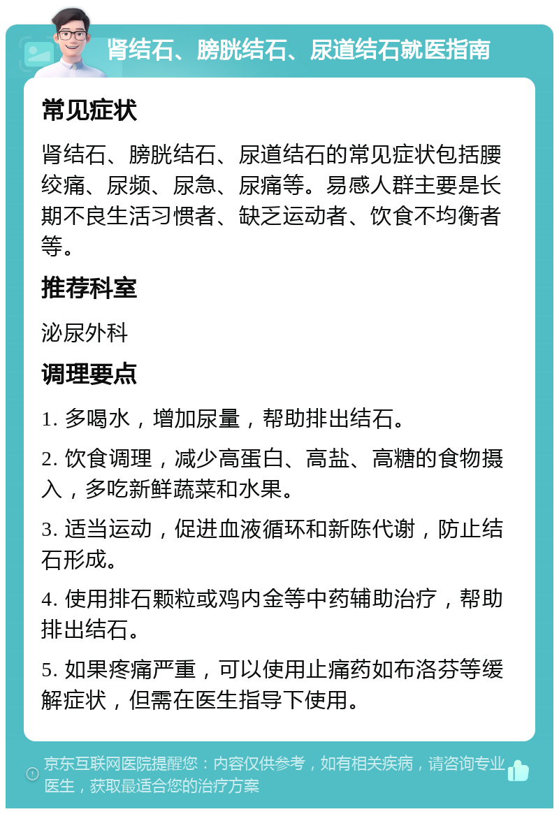 肾结石、膀胱结石、尿道结石就医指南 常见症状 肾结石、膀胱结石、尿道结石的常见症状包括腰绞痛、尿频、尿急、尿痛等。易感人群主要是长期不良生活习惯者、缺乏运动者、饮食不均衡者等。 推荐科室 泌尿外科 调理要点 1. 多喝水，增加尿量，帮助排出结石。 2. 饮食调理，减少高蛋白、高盐、高糖的食物摄入，多吃新鲜蔬菜和水果。 3. 适当运动，促进血液循环和新陈代谢，防止结石形成。 4. 使用排石颗粒或鸡内金等中药辅助治疗，帮助排出结石。 5. 如果疼痛严重，可以使用止痛药如布洛芬等缓解症状，但需在医生指导下使用。