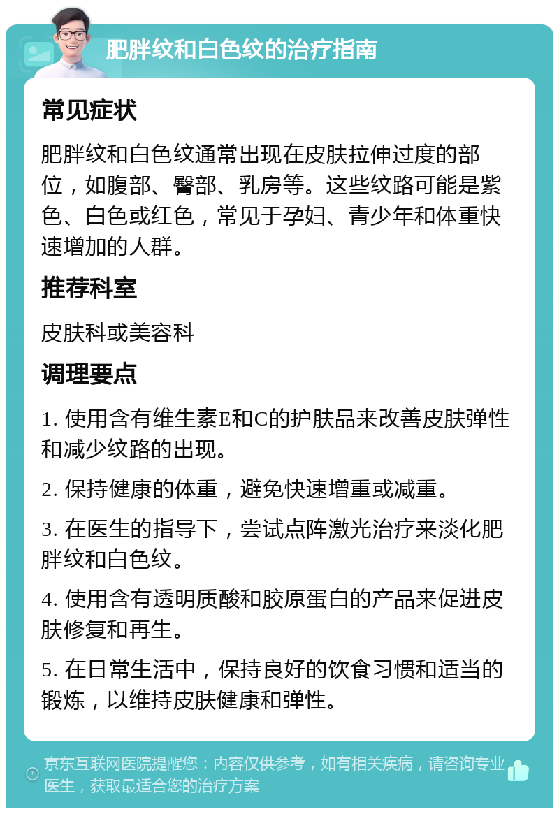 肥胖纹和白色纹的治疗指南 常见症状 肥胖纹和白色纹通常出现在皮肤拉伸过度的部位，如腹部、臀部、乳房等。这些纹路可能是紫色、白色或红色，常见于孕妇、青少年和体重快速增加的人群。 推荐科室 皮肤科或美容科 调理要点 1. 使用含有维生素E和C的护肤品来改善皮肤弹性和减少纹路的出现。 2. 保持健康的体重，避免快速增重或减重。 3. 在医生的指导下，尝试点阵激光治疗来淡化肥胖纹和白色纹。 4. 使用含有透明质酸和胶原蛋白的产品来促进皮肤修复和再生。 5. 在日常生活中，保持良好的饮食习惯和适当的锻炼，以维持皮肤健康和弹性。