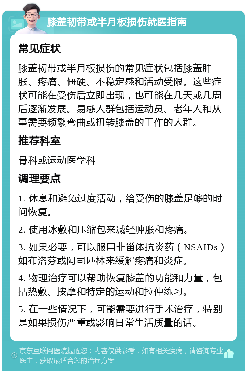 膝盖韧带或半月板损伤就医指南 常见症状 膝盖韧带或半月板损伤的常见症状包括膝盖肿胀、疼痛、僵硬、不稳定感和活动受限。这些症状可能在受伤后立即出现，也可能在几天或几周后逐渐发展。易感人群包括运动员、老年人和从事需要频繁弯曲或扭转膝盖的工作的人群。 推荐科室 骨科或运动医学科 调理要点 1. 休息和避免过度活动，给受伤的膝盖足够的时间恢复。 2. 使用冰敷和压缩包来减轻肿胀和疼痛。 3. 如果必要，可以服用非甾体抗炎药（NSAIDs）如布洛芬或阿司匹林来缓解疼痛和炎症。 4. 物理治疗可以帮助恢复膝盖的功能和力量，包括热敷、按摩和特定的运动和拉伸练习。 5. 在一些情况下，可能需要进行手术治疗，特别是如果损伤严重或影响日常生活质量的话。