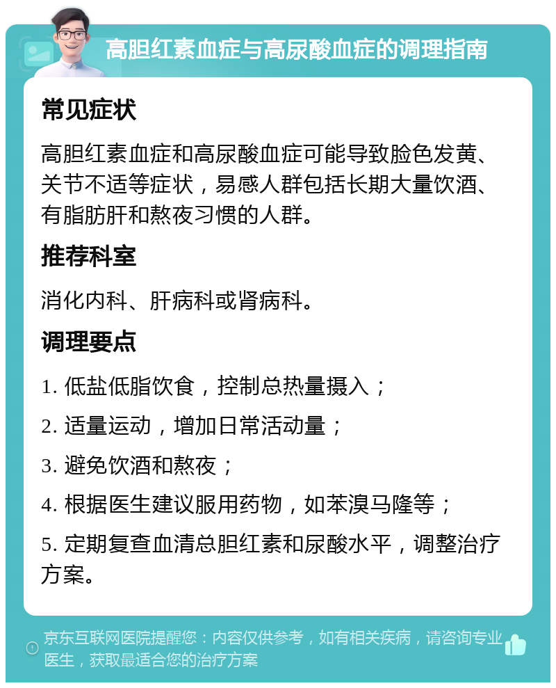 高胆红素血症与高尿酸血症的调理指南 常见症状 高胆红素血症和高尿酸血症可能导致脸色发黄、关节不适等症状，易感人群包括长期大量饮酒、有脂肪肝和熬夜习惯的人群。 推荐科室 消化内科、肝病科或肾病科。 调理要点 1. 低盐低脂饮食，控制总热量摄入； 2. 适量运动，增加日常活动量； 3. 避免饮酒和熬夜； 4. 根据医生建议服用药物，如苯溴马隆等； 5. 定期复查血清总胆红素和尿酸水平，调整治疗方案。