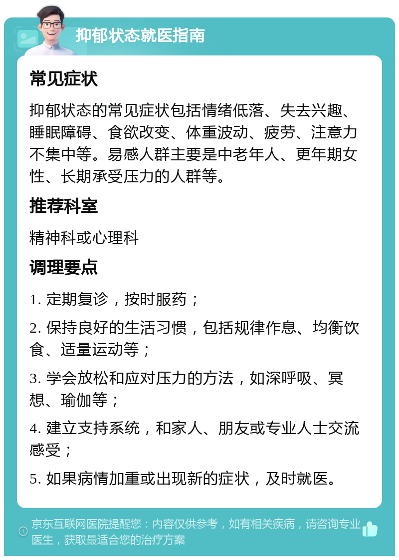 抑郁状态就医指南 常见症状 抑郁状态的常见症状包括情绪低落、失去兴趣、睡眠障碍、食欲改变、体重波动、疲劳、注意力不集中等。易感人群主要是中老年人、更年期女性、长期承受压力的人群等。 推荐科室 精神科或心理科 调理要点 1. 定期复诊，按时服药； 2. 保持良好的生活习惯，包括规律作息、均衡饮食、适量运动等； 3. 学会放松和应对压力的方法，如深呼吸、冥想、瑜伽等； 4. 建立支持系统，和家人、朋友或专业人士交流感受； 5. 如果病情加重或出现新的症状，及时就医。