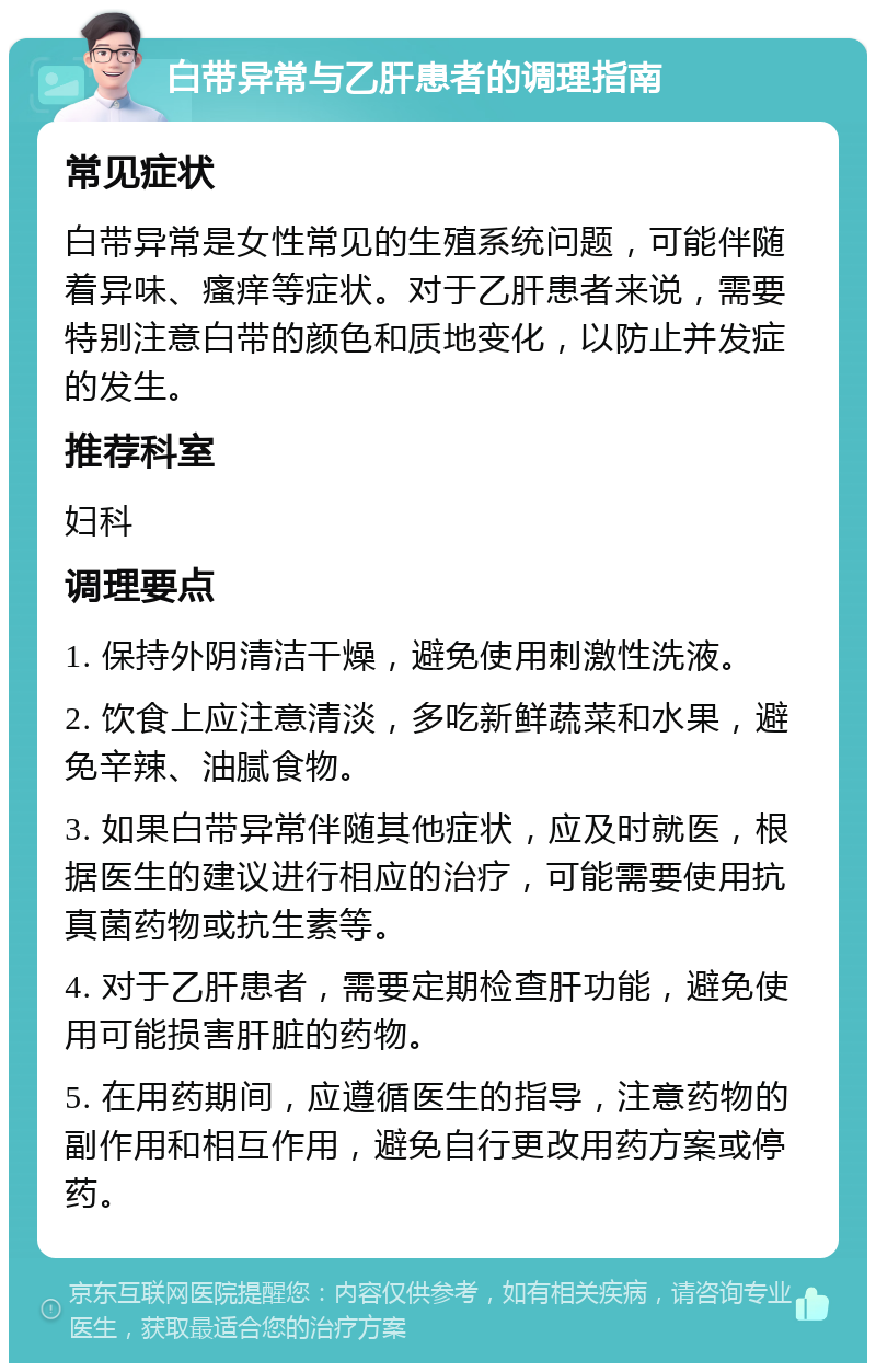 白带异常与乙肝患者的调理指南 常见症状 白带异常是女性常见的生殖系统问题，可能伴随着异味、瘙痒等症状。对于乙肝患者来说，需要特别注意白带的颜色和质地变化，以防止并发症的发生。 推荐科室 妇科 调理要点 1. 保持外阴清洁干燥，避免使用刺激性洗液。 2. 饮食上应注意清淡，多吃新鲜蔬菜和水果，避免辛辣、油腻食物。 3. 如果白带异常伴随其他症状，应及时就医，根据医生的建议进行相应的治疗，可能需要使用抗真菌药物或抗生素等。 4. 对于乙肝患者，需要定期检查肝功能，避免使用可能损害肝脏的药物。 5. 在用药期间，应遵循医生的指导，注意药物的副作用和相互作用，避免自行更改用药方案或停药。