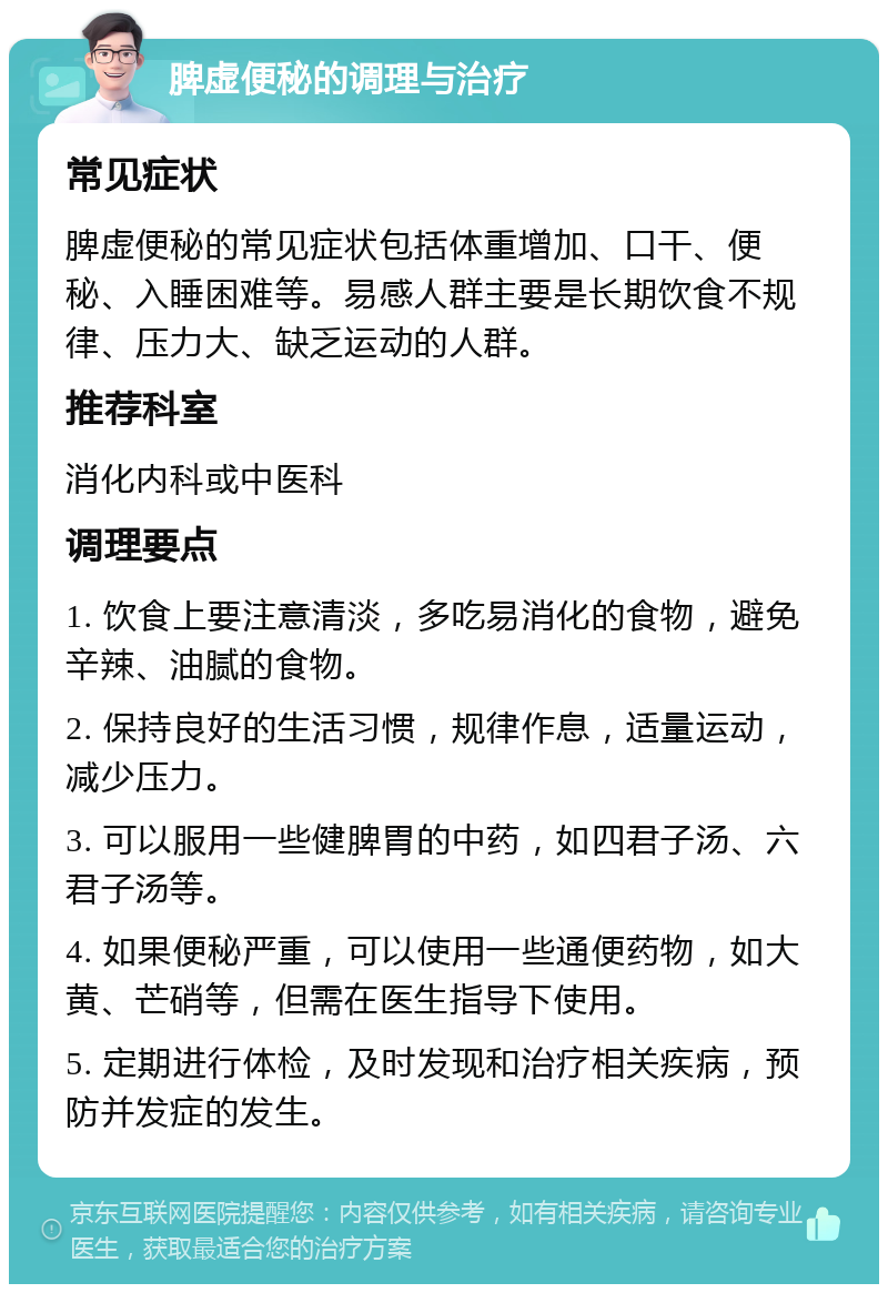 脾虚便秘的调理与治疗 常见症状 脾虚便秘的常见症状包括体重增加、口干、便秘、入睡困难等。易感人群主要是长期饮食不规律、压力大、缺乏运动的人群。 推荐科室 消化内科或中医科 调理要点 1. 饮食上要注意清淡，多吃易消化的食物，避免辛辣、油腻的食物。 2. 保持良好的生活习惯，规律作息，适量运动，减少压力。 3. 可以服用一些健脾胃的中药，如四君子汤、六君子汤等。 4. 如果便秘严重，可以使用一些通便药物，如大黄、芒硝等，但需在医生指导下使用。 5. 定期进行体检，及时发现和治疗相关疾病，预防并发症的发生。