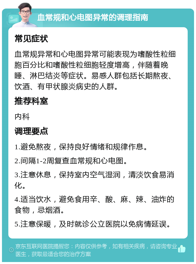 血常规和心电图异常的调理指南 常见症状 血常规异常和心电图异常可能表现为嗜酸性粒细胞百分比和嗜酸性粒细胞轻度增高，伴随着晚睡、淋巴结炎等症状。易感人群包括长期熬夜、饮酒、有甲状腺炎病史的人群。 推荐科室 内科 调理要点 1.避免熬夜，保持良好情绪和规律作息。 2.间隔1-2周复查血常规和心电图。 3.注意休息，保持室内空气湿润，清淡饮食易消化。 4.适当饮水，避免食用辛、酸、麻、辣、油炸的食物，忌烟酒。 5.注意保暖，及时就诊公立医院以免病情延误。