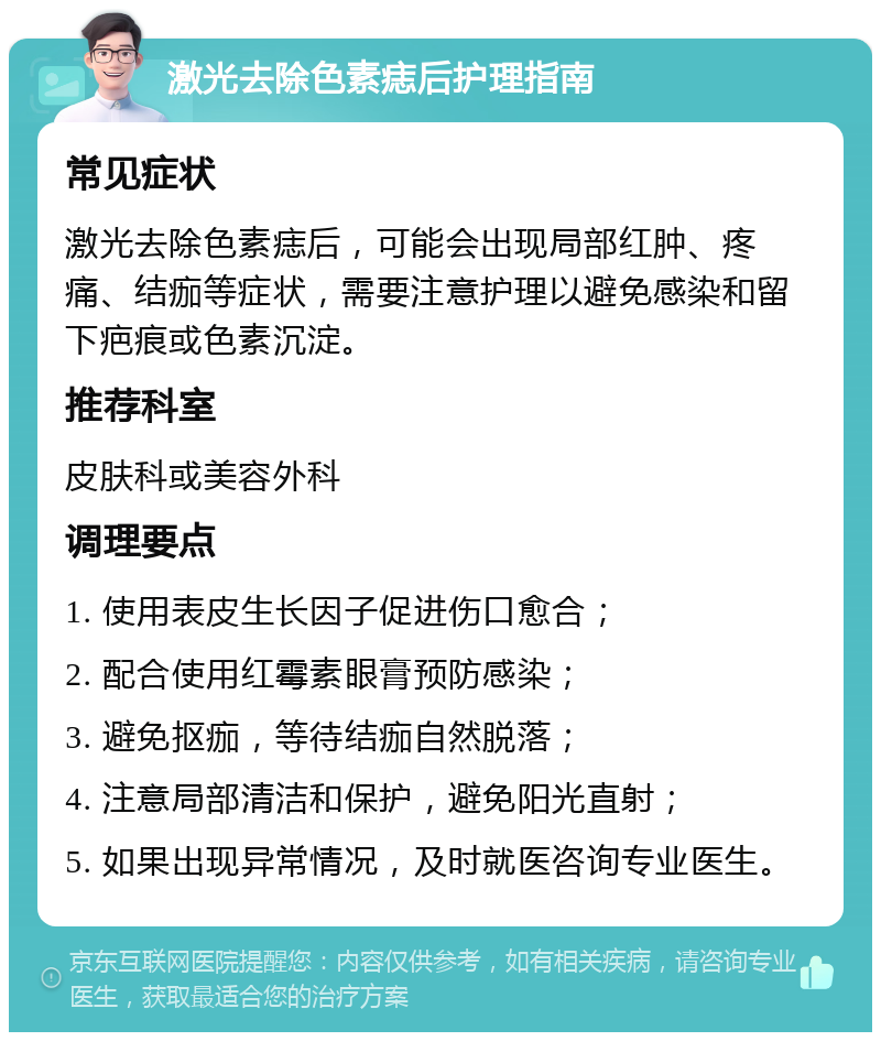 激光去除色素痣后护理指南 常见症状 激光去除色素痣后，可能会出现局部红肿、疼痛、结痂等症状，需要注意护理以避免感染和留下疤痕或色素沉淀。 推荐科室 皮肤科或美容外科 调理要点 1. 使用表皮生长因子促进伤口愈合； 2. 配合使用红霉素眼膏预防感染； 3. 避免抠痂，等待结痂自然脱落； 4. 注意局部清洁和保护，避免阳光直射； 5. 如果出现异常情况，及时就医咨询专业医生。