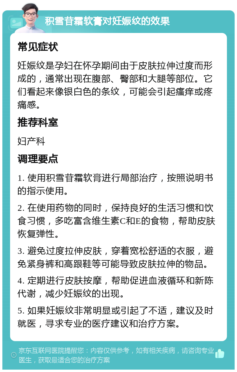 积雪苷霜软膏对妊娠纹的效果 常见症状 妊娠纹是孕妇在怀孕期间由于皮肤拉伸过度而形成的，通常出现在腹部、臀部和大腿等部位。它们看起来像银白色的条纹，可能会引起瘙痒或疼痛感。 推荐科室 妇产科 调理要点 1. 使用积雪苷霜软膏进行局部治疗，按照说明书的指示使用。 2. 在使用药物的同时，保持良好的生活习惯和饮食习惯，多吃富含维生素C和E的食物，帮助皮肤恢复弹性。 3. 避免过度拉伸皮肤，穿着宽松舒适的衣服，避免紧身裤和高跟鞋等可能导致皮肤拉伸的物品。 4. 定期进行皮肤按摩，帮助促进血液循环和新陈代谢，减少妊娠纹的出现。 5. 如果妊娠纹非常明显或引起了不适，建议及时就医，寻求专业的医疗建议和治疗方案。