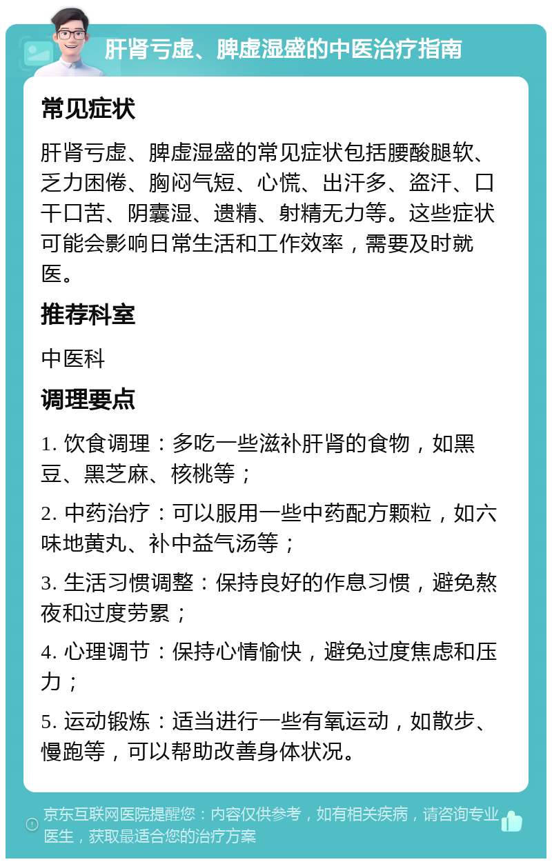 肝肾亏虚、脾虚湿盛的中医治疗指南 常见症状 肝肾亏虚、脾虚湿盛的常见症状包括腰酸腿软、乏力困倦、胸闷气短、心慌、出汗多、盗汗、口干口苦、阴囊湿、遗精、射精无力等。这些症状可能会影响日常生活和工作效率，需要及时就医。 推荐科室 中医科 调理要点 1. 饮食调理：多吃一些滋补肝肾的食物，如黑豆、黑芝麻、核桃等； 2. 中药治疗：可以服用一些中药配方颗粒，如六味地黄丸、补中益气汤等； 3. 生活习惯调整：保持良好的作息习惯，避免熬夜和过度劳累； 4. 心理调节：保持心情愉快，避免过度焦虑和压力； 5. 运动锻炼：适当进行一些有氧运动，如散步、慢跑等，可以帮助改善身体状况。