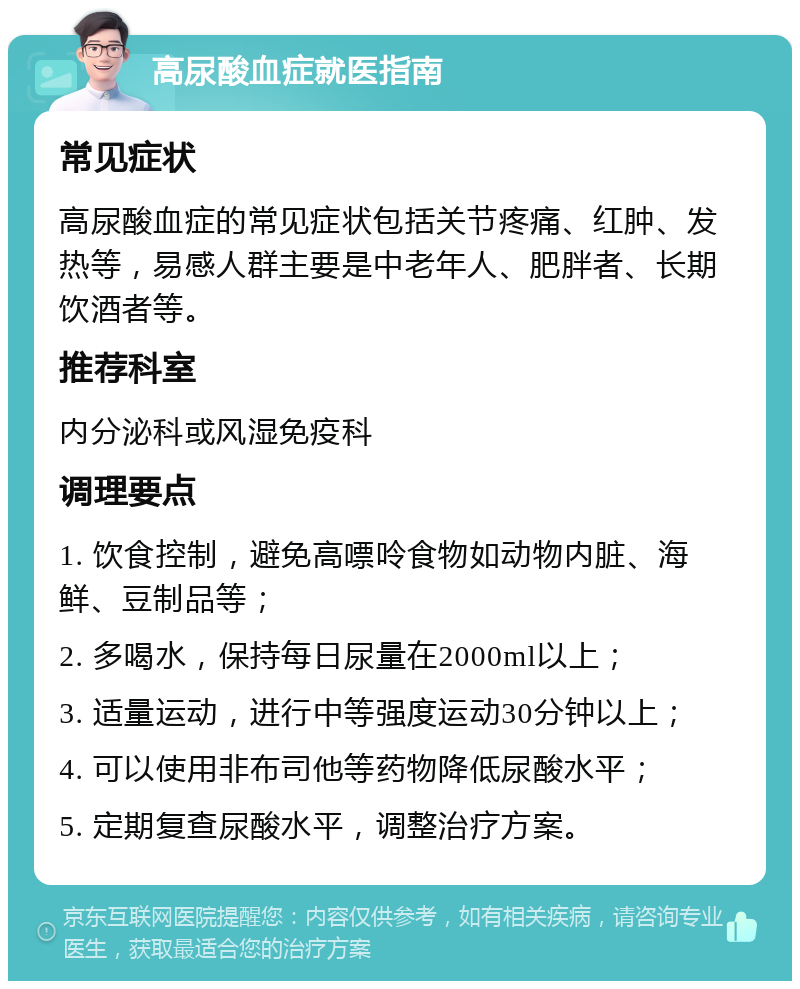 高尿酸血症就医指南 常见症状 高尿酸血症的常见症状包括关节疼痛、红肿、发热等，易感人群主要是中老年人、肥胖者、长期饮酒者等。 推荐科室 内分泌科或风湿免疫科 调理要点 1. 饮食控制，避免高嘌呤食物如动物内脏、海鲜、豆制品等； 2. 多喝水，保持每日尿量在2000ml以上； 3. 适量运动，进行中等强度运动30分钟以上； 4. 可以使用非布司他等药物降低尿酸水平； 5. 定期复查尿酸水平，调整治疗方案。