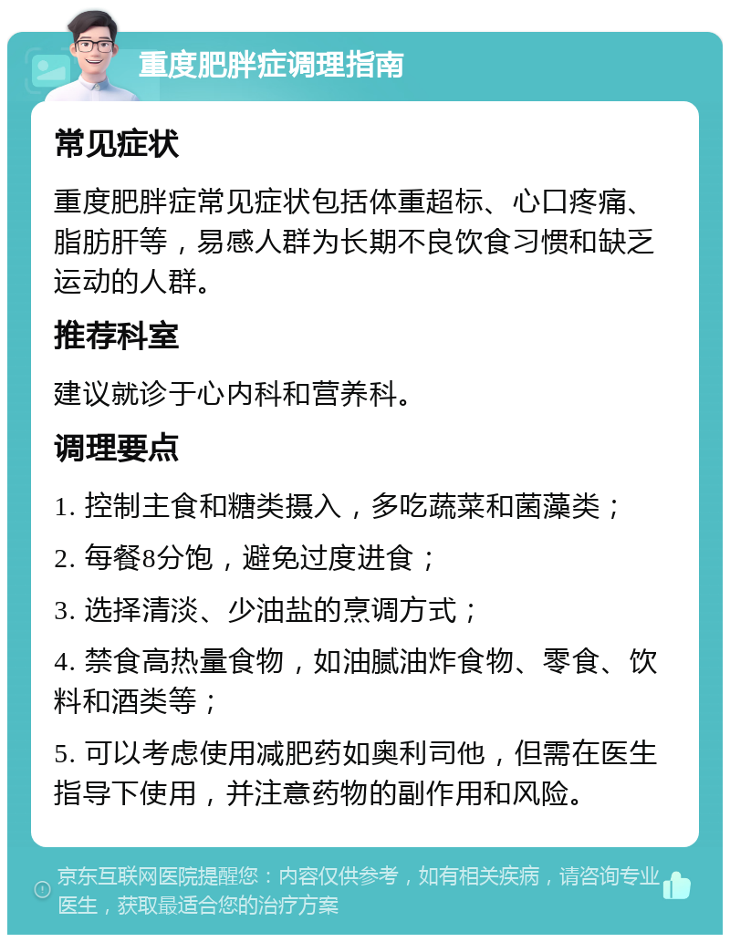 重度肥胖症调理指南 常见症状 重度肥胖症常见症状包括体重超标、心口疼痛、脂肪肝等，易感人群为长期不良饮食习惯和缺乏运动的人群。 推荐科室 建议就诊于心内科和营养科。 调理要点 1. 控制主食和糖类摄入，多吃蔬菜和菌藻类； 2. 每餐8分饱，避免过度进食； 3. 选择清淡、少油盐的烹调方式； 4. 禁食高热量食物，如油腻油炸食物、零食、饮料和酒类等； 5. 可以考虑使用减肥药如奥利司他，但需在医生指导下使用，并注意药物的副作用和风险。