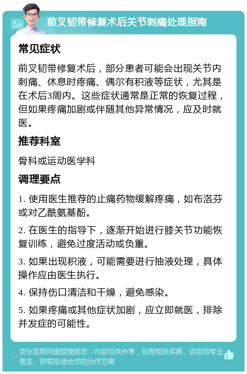 前叉韧带修复术后关节刺痛处理指南 常见症状 前叉韧带修复术后，部分患者可能会出现关节内刺痛、休息时疼痛、偶尔有积液等症状，尤其是在术后3周内。这些症状通常是正常的恢复过程，但如果疼痛加剧或伴随其他异常情况，应及时就医。 推荐科室 骨科或运动医学科 调理要点 1. 使用医生推荐的止痛药物缓解疼痛，如布洛芬或对乙酰氨基酚。 2. 在医生的指导下，逐渐开始进行膝关节功能恢复训练，避免过度活动或负重。 3. 如果出现积液，可能需要进行抽液处理，具体操作应由医生执行。 4. 保持伤口清洁和干燥，避免感染。 5. 如果疼痛或其他症状加剧，应立即就医，排除并发症的可能性。