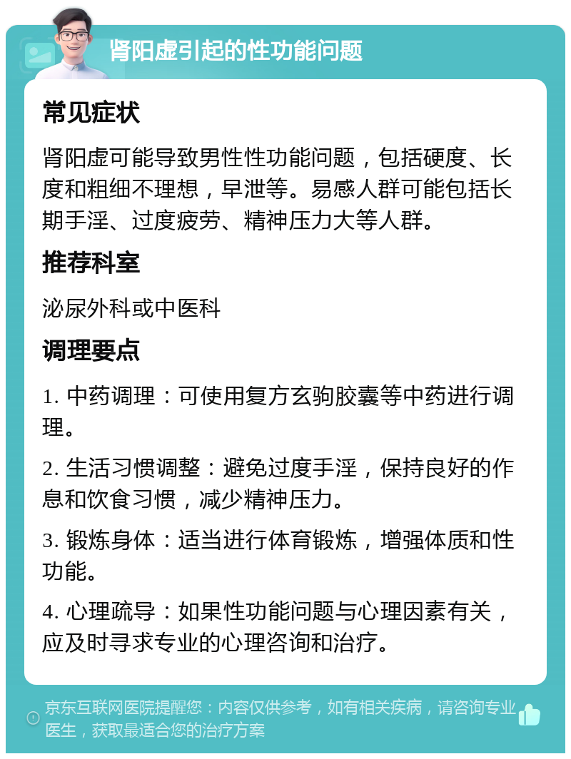 肾阳虚引起的性功能问题 常见症状 肾阳虚可能导致男性性功能问题，包括硬度、长度和粗细不理想，早泄等。易感人群可能包括长期手淫、过度疲劳、精神压力大等人群。 推荐科室 泌尿外科或中医科 调理要点 1. 中药调理：可使用复方玄驹胶囊等中药进行调理。 2. 生活习惯调整：避免过度手淫，保持良好的作息和饮食习惯，减少精神压力。 3. 锻炼身体：适当进行体育锻炼，增强体质和性功能。 4. 心理疏导：如果性功能问题与心理因素有关，应及时寻求专业的心理咨询和治疗。