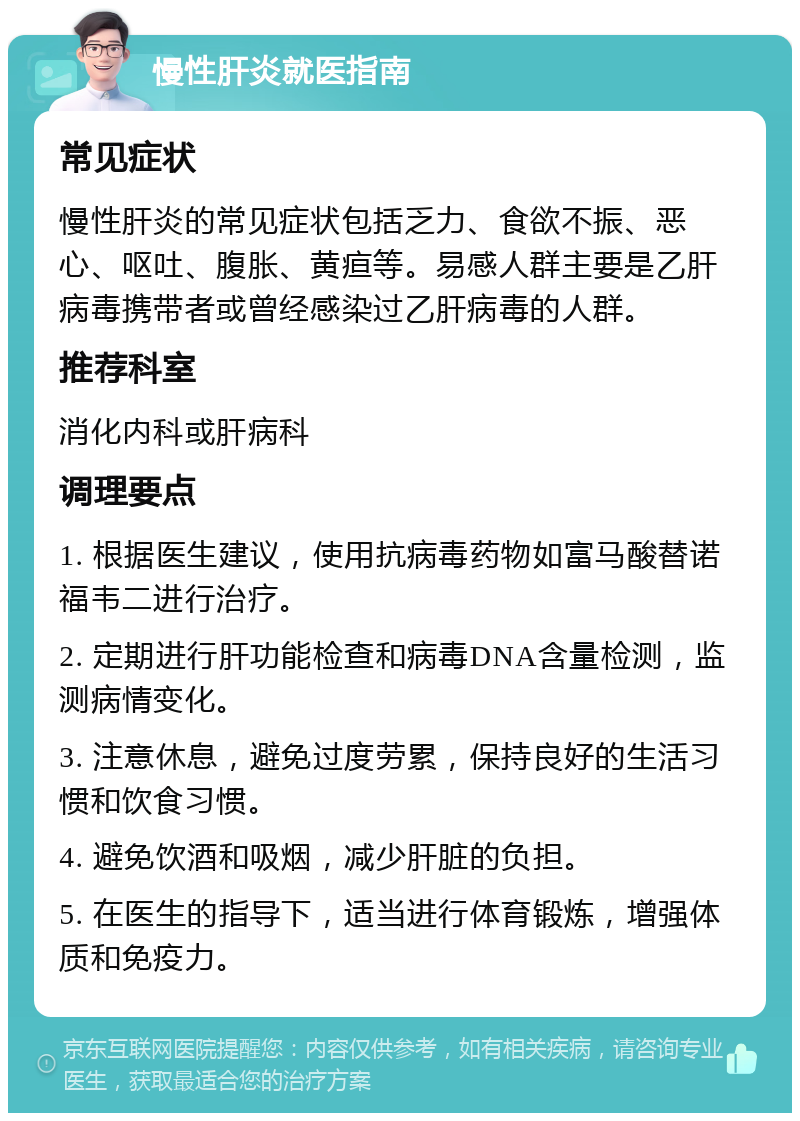 慢性肝炎就医指南 常见症状 慢性肝炎的常见症状包括乏力、食欲不振、恶心、呕吐、腹胀、黄疸等。易感人群主要是乙肝病毒携带者或曾经感染过乙肝病毒的人群。 推荐科室 消化内科或肝病科 调理要点 1. 根据医生建议，使用抗病毒药物如富马酸替诺福韦二进行治疗。 2. 定期进行肝功能检查和病毒DNA含量检测，监测病情变化。 3. 注意休息，避免过度劳累，保持良好的生活习惯和饮食习惯。 4. 避免饮酒和吸烟，减少肝脏的负担。 5. 在医生的指导下，适当进行体育锻炼，增强体质和免疫力。