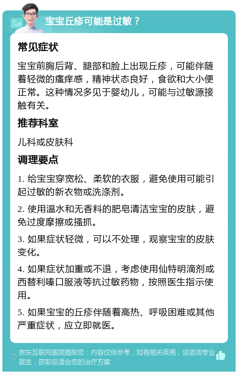 宝宝丘疹可能是过敏？ 常见症状 宝宝前胸后背、腿部和脸上出现丘疹，可能伴随着轻微的瘙痒感，精神状态良好，食欲和大小便正常。这种情况多见于婴幼儿，可能与过敏源接触有关。 推荐科室 儿科或皮肤科 调理要点 1. 给宝宝穿宽松、柔软的衣服，避免使用可能引起过敏的新衣物或洗涤剂。 2. 使用温水和无香料的肥皂清洁宝宝的皮肤，避免过度摩擦或搔抓。 3. 如果症状轻微，可以不处理，观察宝宝的皮肤变化。 4. 如果症状加重或不退，考虑使用仙特明滴剂或西替利嗪口服液等抗过敏药物，按照医生指示使用。 5. 如果宝宝的丘疹伴随着高热、呼吸困难或其他严重症状，应立即就医。