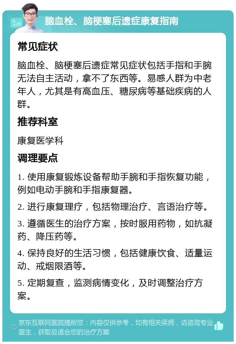 脑血栓、脑梗塞后遗症康复指南 常见症状 脑血栓、脑梗塞后遗症常见症状包括手指和手腕无法自主活动，拿不了东西等。易感人群为中老年人，尤其是有高血压、糖尿病等基础疾病的人群。 推荐科室 康复医学科 调理要点 1. 使用康复锻炼设备帮助手腕和手指恢复功能，例如电动手腕和手指康复器。 2. 进行康复理疗，包括物理治疗、言语治疗等。 3. 遵循医生的治疗方案，按时服用药物，如抗凝药、降压药等。 4. 保持良好的生活习惯，包括健康饮食、适量运动、戒烟限酒等。 5. 定期复查，监测病情变化，及时调整治疗方案。