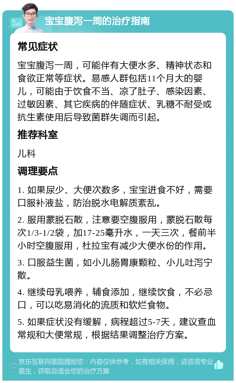 宝宝腹泻一周的治疗指南 常见症状 宝宝腹泻一周，可能伴有大便水多、精神状态和食欲正常等症状。易感人群包括11个月大的婴儿，可能由于饮食不当、凉了肚子、感染因素、过敏因素、其它疾病的伴随症状、乳糖不耐受或抗生素使用后导致菌群失调而引起。 推荐科室 儿科 调理要点 1. 如果尿少、大便次数多，宝宝进食不好，需要口服补液盐，防治脱水电解质紊乱。 2. 服用蒙脱石散，注意要空腹服用，蒙脱石散每次1/3-1/2袋，加17-25毫升水，一天三次，餐前半小时空腹服用，杜拉宝有减少大便水份的作用。 3. 口服益生菌，如小儿肠胃康颗粒、小儿吐泻宁散。 4. 继续母乳喂养，辅食添加，继续饮食，不必忌口，可以吃易消化的流质和软烂食物。 5. 如果症状没有缓解，病程超过5-7天，建议查血常规和大便常规，根据结果调整治疗方案。