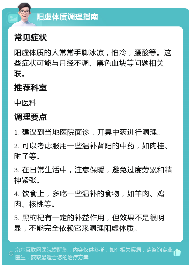 阳虚体质调理指南 常见症状 阳虚体质的人常常手脚冰凉，怕冷，腰酸等。这些症状可能与月经不调、黑色血块等问题相关联。 推荐科室 中医科 调理要点 1. 建议到当地医院面诊，开具中药进行调理。 2. 可以考虑服用一些温补肾阳的中药，如肉桂、附子等。 3. 在日常生活中，注意保暖，避免过度劳累和精神紧张。 4. 饮食上，多吃一些温补的食物，如羊肉、鸡肉、核桃等。 5. 黑枸杞有一定的补益作用，但效果不是很明显，不能完全依赖它来调理阳虚体质。