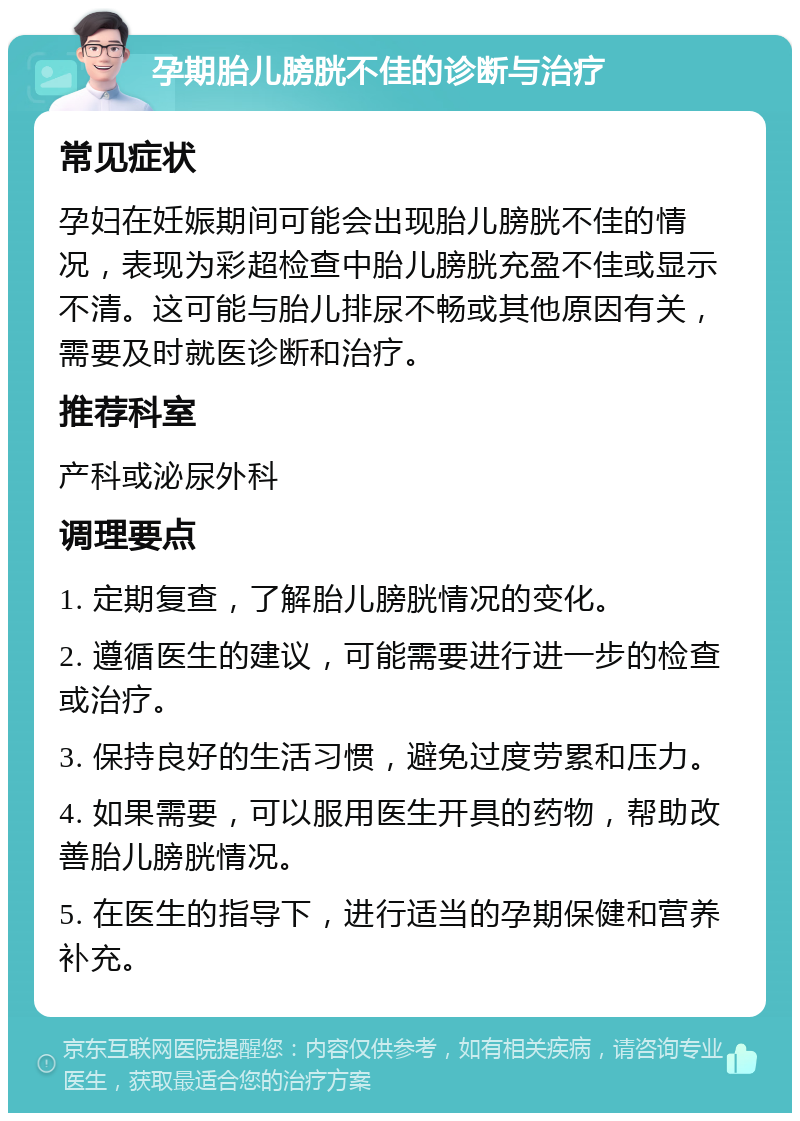 孕期胎儿膀胱不佳的诊断与治疗 常见症状 孕妇在妊娠期间可能会出现胎儿膀胱不佳的情况，表现为彩超检查中胎儿膀胱充盈不佳或显示不清。这可能与胎儿排尿不畅或其他原因有关，需要及时就医诊断和治疗。 推荐科室 产科或泌尿外科 调理要点 1. 定期复查，了解胎儿膀胱情况的变化。 2. 遵循医生的建议，可能需要进行进一步的检查或治疗。 3. 保持良好的生活习惯，避免过度劳累和压力。 4. 如果需要，可以服用医生开具的药物，帮助改善胎儿膀胱情况。 5. 在医生的指导下，进行适当的孕期保健和营养补充。