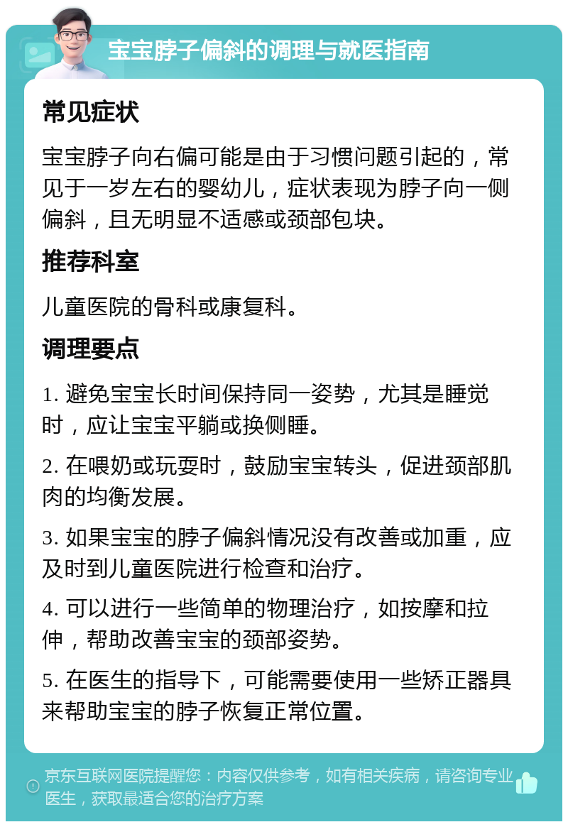 宝宝脖子偏斜的调理与就医指南 常见症状 宝宝脖子向右偏可能是由于习惯问题引起的，常见于一岁左右的婴幼儿，症状表现为脖子向一侧偏斜，且无明显不适感或颈部包块。 推荐科室 儿童医院的骨科或康复科。 调理要点 1. 避免宝宝长时间保持同一姿势，尤其是睡觉时，应让宝宝平躺或换侧睡。 2. 在喂奶或玩耍时，鼓励宝宝转头，促进颈部肌肉的均衡发展。 3. 如果宝宝的脖子偏斜情况没有改善或加重，应及时到儿童医院进行检查和治疗。 4. 可以进行一些简单的物理治疗，如按摩和拉伸，帮助改善宝宝的颈部姿势。 5. 在医生的指导下，可能需要使用一些矫正器具来帮助宝宝的脖子恢复正常位置。