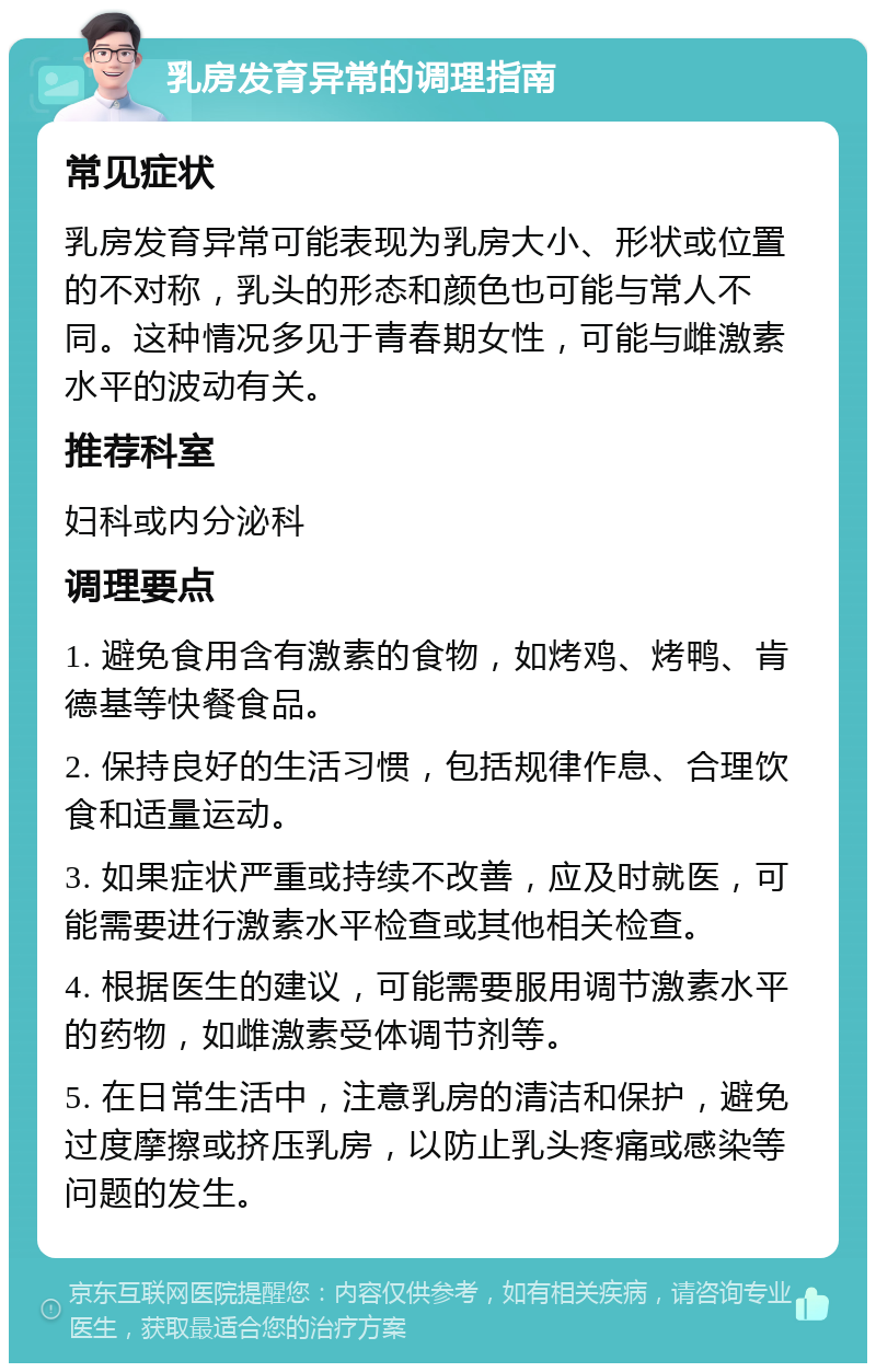 乳房发育异常的调理指南 常见症状 乳房发育异常可能表现为乳房大小、形状或位置的不对称，乳头的形态和颜色也可能与常人不同。这种情况多见于青春期女性，可能与雌激素水平的波动有关。 推荐科室 妇科或内分泌科 调理要点 1. 避免食用含有激素的食物，如烤鸡、烤鸭、肯德基等快餐食品。 2. 保持良好的生活习惯，包括规律作息、合理饮食和适量运动。 3. 如果症状严重或持续不改善，应及时就医，可能需要进行激素水平检查或其他相关检查。 4. 根据医生的建议，可能需要服用调节激素水平的药物，如雌激素受体调节剂等。 5. 在日常生活中，注意乳房的清洁和保护，避免过度摩擦或挤压乳房，以防止乳头疼痛或感染等问题的发生。