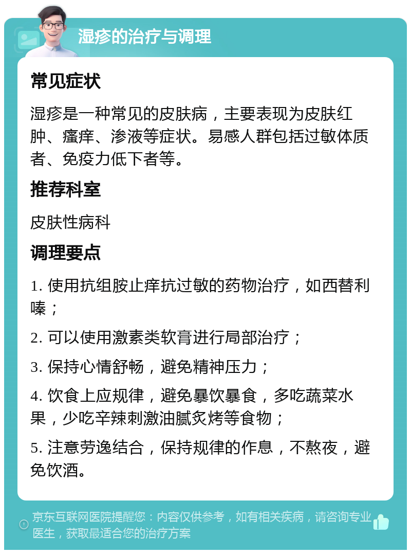 湿疹的治疗与调理 常见症状 湿疹是一种常见的皮肤病，主要表现为皮肤红肿、瘙痒、渗液等症状。易感人群包括过敏体质者、免疫力低下者等。 推荐科室 皮肤性病科 调理要点 1. 使用抗组胺止痒抗过敏的药物治疗，如西替利嗪； 2. 可以使用激素类软膏进行局部治疗； 3. 保持心情舒畅，避免精神压力； 4. 饮食上应规律，避免暴饮暴食，多吃蔬菜水果，少吃辛辣刺激油腻炙烤等食物； 5. 注意劳逸结合，保持规律的作息，不熬夜，避免饮酒。