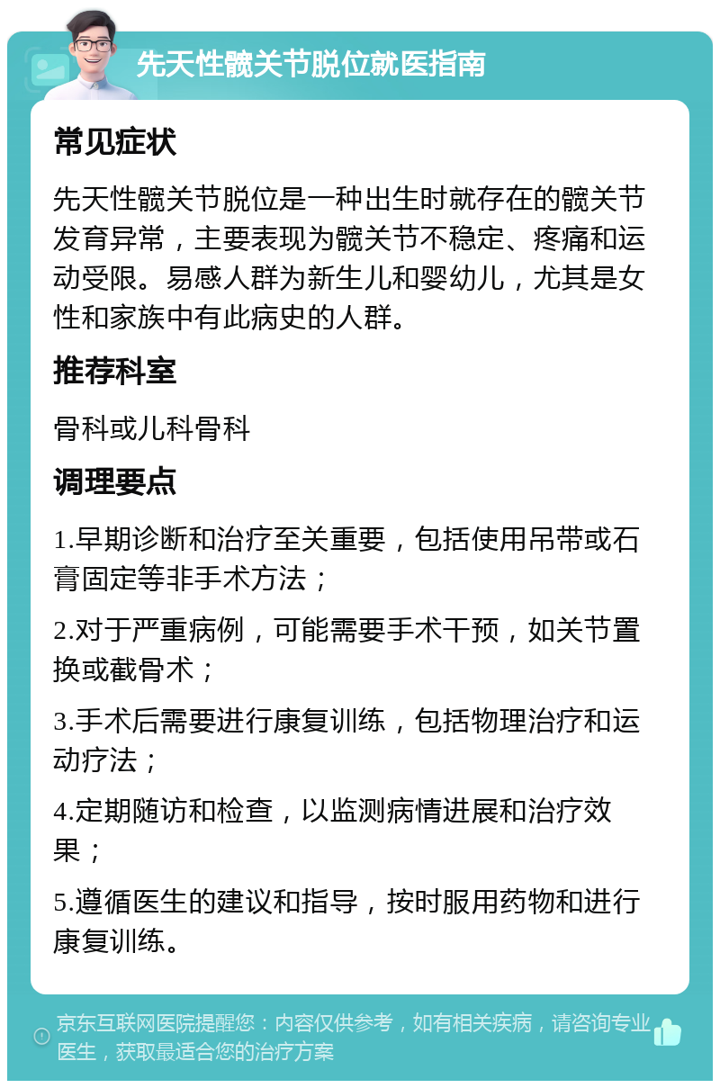 先天性髋关节脱位就医指南 常见症状 先天性髋关节脱位是一种出生时就存在的髋关节发育异常，主要表现为髋关节不稳定、疼痛和运动受限。易感人群为新生儿和婴幼儿，尤其是女性和家族中有此病史的人群。 推荐科室 骨科或儿科骨科 调理要点 1.早期诊断和治疗至关重要，包括使用吊带或石膏固定等非手术方法； 2.对于严重病例，可能需要手术干预，如关节置换或截骨术； 3.手术后需要进行康复训练，包括物理治疗和运动疗法； 4.定期随访和检查，以监测病情进展和治疗效果； 5.遵循医生的建议和指导，按时服用药物和进行康复训练。