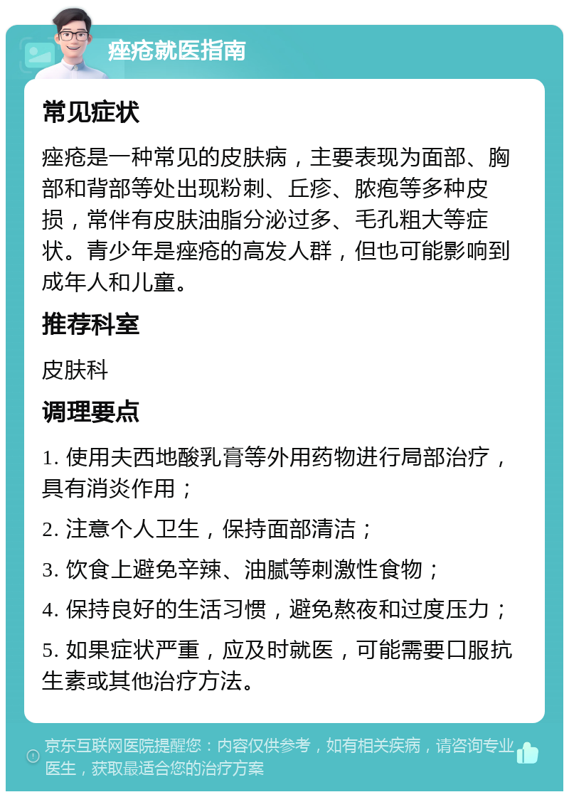 痤疮就医指南 常见症状 痤疮是一种常见的皮肤病，主要表现为面部、胸部和背部等处出现粉刺、丘疹、脓疱等多种皮损，常伴有皮肤油脂分泌过多、毛孔粗大等症状。青少年是痤疮的高发人群，但也可能影响到成年人和儿童。 推荐科室 皮肤科 调理要点 1. 使用夫西地酸乳膏等外用药物进行局部治疗，具有消炎作用； 2. 注意个人卫生，保持面部清洁； 3. 饮食上避免辛辣、油腻等刺激性食物； 4. 保持良好的生活习惯，避免熬夜和过度压力； 5. 如果症状严重，应及时就医，可能需要口服抗生素或其他治疗方法。