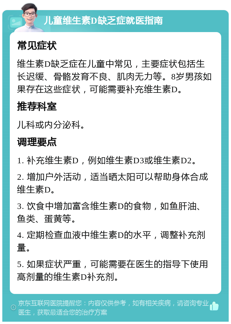 儿童维生素D缺乏症就医指南 常见症状 维生素D缺乏症在儿童中常见，主要症状包括生长迟缓、骨骼发育不良、肌肉无力等。8岁男孩如果存在这些症状，可能需要补充维生素D。 推荐科室 儿科或内分泌科。 调理要点 1. 补充维生素D，例如维生素D3或维生素D2。 2. 增加户外活动，适当晒太阳可以帮助身体合成维生素D。 3. 饮食中增加富含维生素D的食物，如鱼肝油、鱼类、蛋黄等。 4. 定期检查血液中维生素D的水平，调整补充剂量。 5. 如果症状严重，可能需要在医生的指导下使用高剂量的维生素D补充剂。