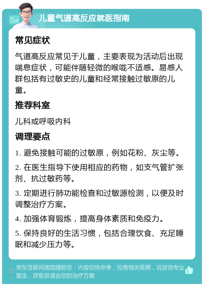 儿童气道高反应就医指南 常见症状 气道高反应常见于儿童，主要表现为活动后出现喘息症状，可能伴随轻微的喉咙不适感。易感人群包括有过敏史的儿童和经常接触过敏原的儿童。 推荐科室 儿科或呼吸内科 调理要点 1. 避免接触可能的过敏原，例如花粉、灰尘等。 2. 在医生指导下使用相应的药物，如支气管扩张剂、抗过敏药等。 3. 定期进行肺功能检查和过敏源检测，以便及时调整治疗方案。 4. 加强体育锻炼，提高身体素质和免疫力。 5. 保持良好的生活习惯，包括合理饮食、充足睡眠和减少压力等。