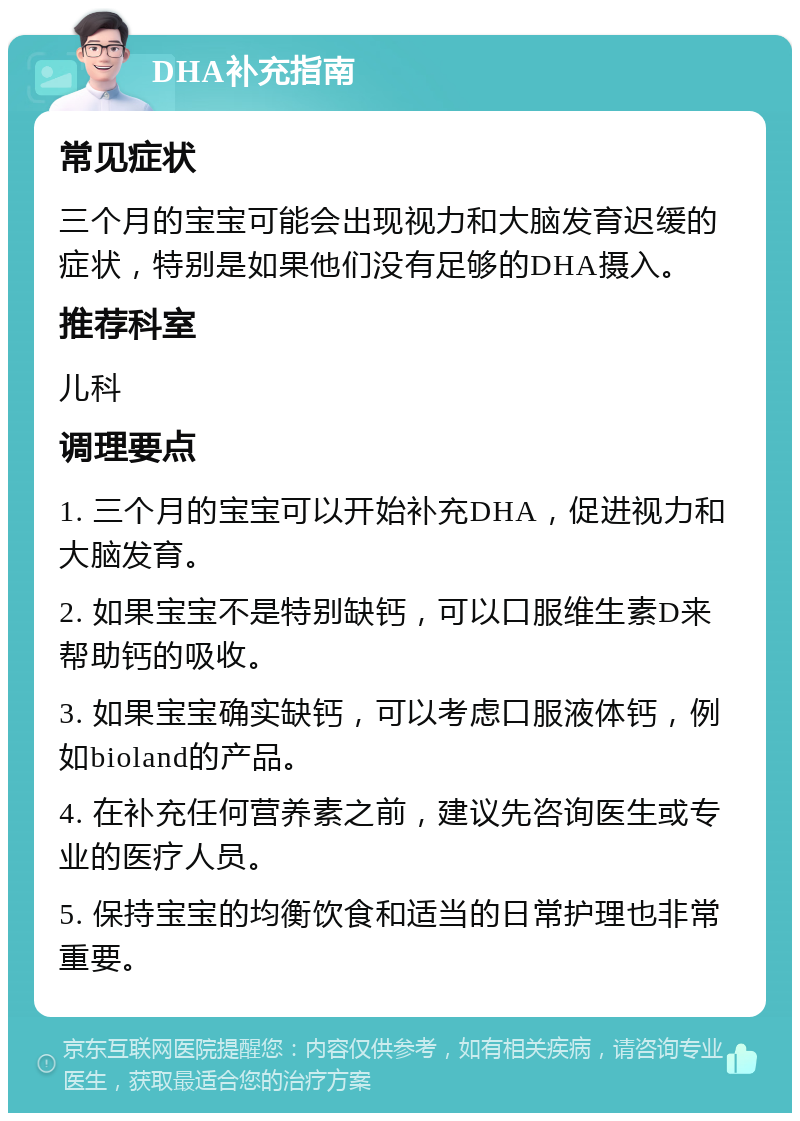 DHA补充指南 常见症状 三个月的宝宝可能会出现视力和大脑发育迟缓的症状，特别是如果他们没有足够的DHA摄入。 推荐科室 儿科 调理要点 1. 三个月的宝宝可以开始补充DHA，促进视力和大脑发育。 2. 如果宝宝不是特别缺钙，可以口服维生素D来帮助钙的吸收。 3. 如果宝宝确实缺钙，可以考虑口服液体钙，例如bioland的产品。 4. 在补充任何营养素之前，建议先咨询医生或专业的医疗人员。 5. 保持宝宝的均衡饮食和适当的日常护理也非常重要。