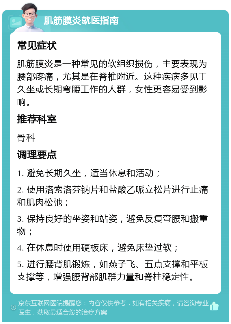 肌筋膜炎就医指南 常见症状 肌筋膜炎是一种常见的软组织损伤，主要表现为腰部疼痛，尤其是在脊椎附近。这种疾病多见于久坐或长期弯腰工作的人群，女性更容易受到影响。 推荐科室 骨科 调理要点 1. 避免长期久坐，适当休息和活动； 2. 使用洛索洛芬钠片和盐酸乙哌立松片进行止痛和肌肉松弛； 3. 保持良好的坐姿和站姿，避免反复弯腰和搬重物； 4. 在休息时使用硬板床，避免床垫过软； 5. 进行腰背肌锻炼，如燕子飞、五点支撑和平板支撑等，增强腰背部肌群力量和脊柱稳定性。