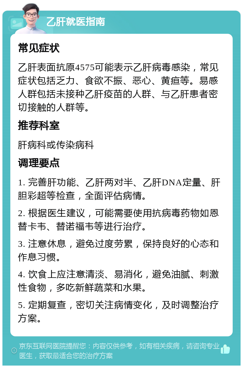 乙肝就医指南 常见症状 乙肝表面抗原4575可能表示乙肝病毒感染，常见症状包括乏力、食欲不振、恶心、黄疸等。易感人群包括未接种乙肝疫苗的人群、与乙肝患者密切接触的人群等。 推荐科室 肝病科或传染病科 调理要点 1. 完善肝功能、乙肝两对半、乙肝DNA定量、肝胆彩超等检查，全面评估病情。 2. 根据医生建议，可能需要使用抗病毒药物如恩替卡韦、替诺福韦等进行治疗。 3. 注意休息，避免过度劳累，保持良好的心态和作息习惯。 4. 饮食上应注意清淡、易消化，避免油腻、刺激性食物，多吃新鲜蔬菜和水果。 5. 定期复查，密切关注病情变化，及时调整治疗方案。