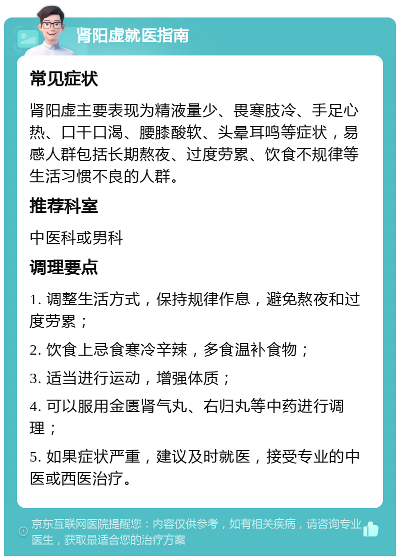 肾阳虚就医指南 常见症状 肾阳虚主要表现为精液量少、畏寒肢冷、手足心热、口干口渴、腰膝酸软、头晕耳鸣等症状，易感人群包括长期熬夜、过度劳累、饮食不规律等生活习惯不良的人群。 推荐科室 中医科或男科 调理要点 1. 调整生活方式，保持规律作息，避免熬夜和过度劳累； 2. 饮食上忌食寒冷辛辣，多食温补食物； 3. 适当进行运动，增强体质； 4. 可以服用金匮肾气丸、右归丸等中药进行调理； 5. 如果症状严重，建议及时就医，接受专业的中医或西医治疗。