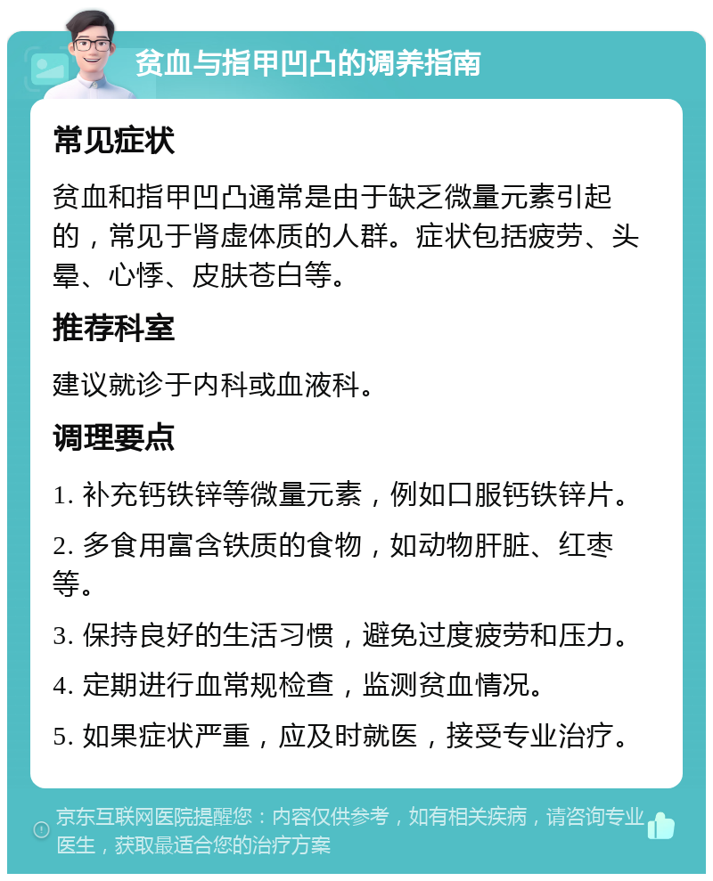 贫血与指甲凹凸的调养指南 常见症状 贫血和指甲凹凸通常是由于缺乏微量元素引起的，常见于肾虚体质的人群。症状包括疲劳、头晕、心悸、皮肤苍白等。 推荐科室 建议就诊于内科或血液科。 调理要点 1. 补充钙铁锌等微量元素，例如口服钙铁锌片。 2. 多食用富含铁质的食物，如动物肝脏、红枣等。 3. 保持良好的生活习惯，避免过度疲劳和压力。 4. 定期进行血常规检查，监测贫血情况。 5. 如果症状严重，应及时就医，接受专业治疗。