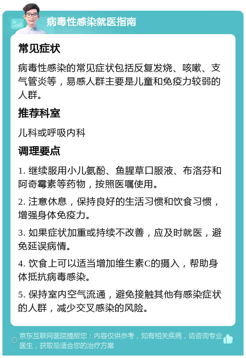 病毒性感染就医指南 常见症状 病毒性感染的常见症状包括反复发烧、咳嗽、支气管炎等，易感人群主要是儿童和免疫力较弱的人群。 推荐科室 儿科或呼吸内科 调理要点 1. 继续服用小儿氨酚、鱼腥草口服液、布洛芬和阿奇霉素等药物，按照医嘱使用。 2. 注意休息，保持良好的生活习惯和饮食习惯，增强身体免疫力。 3. 如果症状加重或持续不改善，应及时就医，避免延误病情。 4. 饮食上可以适当增加维生素C的摄入，帮助身体抵抗病毒感染。 5. 保持室内空气流通，避免接触其他有感染症状的人群，减少交叉感染的风险。