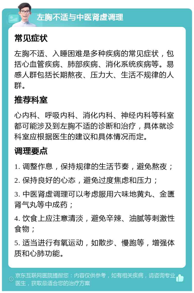 左胸不适与中医肾虚调理 常见症状 左胸不适、入睡困难是多种疾病的常见症状，包括心血管疾病、肺部疾病、消化系统疾病等。易感人群包括长期熬夜、压力大、生活不规律的人群。 推荐科室 心内科、呼吸内科、消化内科、神经内科等科室都可能涉及到左胸不适的诊断和治疗，具体就诊科室应根据医生的建议和具体情况而定。 调理要点 1. 调整作息，保持规律的生活节奏，避免熬夜； 2. 保持良好的心态，避免过度焦虑和压力； 3. 中医肾虚调理可以考虑服用六味地黄丸、金匮肾气丸等中成药； 4. 饮食上应注意清淡，避免辛辣、油腻等刺激性食物； 5. 适当进行有氧运动，如散步、慢跑等，增强体质和心肺功能。