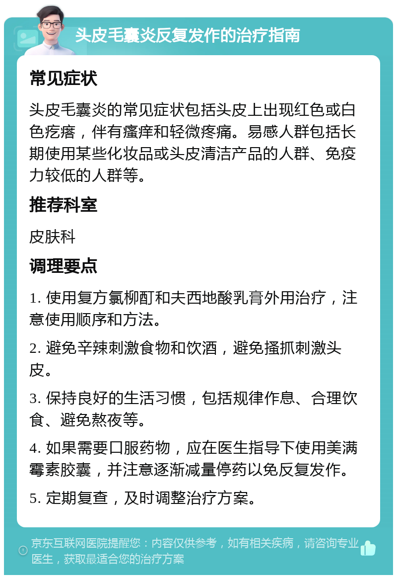 头皮毛囊炎反复发作的治疗指南 常见症状 头皮毛囊炎的常见症状包括头皮上出现红色或白色疙瘩，伴有瘙痒和轻微疼痛。易感人群包括长期使用某些化妆品或头皮清洁产品的人群、免疫力较低的人群等。 推荐科室 皮肤科 调理要点 1. 使用复方氯柳酊和夫西地酸乳膏外用治疗，注意使用顺序和方法。 2. 避免辛辣刺激食物和饮酒，避免搔抓刺激头皮。 3. 保持良好的生活习惯，包括规律作息、合理饮食、避免熬夜等。 4. 如果需要口服药物，应在医生指导下使用美满霉素胶囊，并注意逐渐减量停药以免反复发作。 5. 定期复查，及时调整治疗方案。